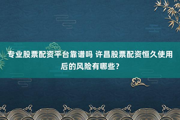 专业股票配资平台靠谱吗 许昌股票配资恒久使用后的风险有哪些?