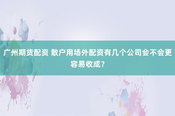 广州期货配资 散户用场外配资有几个公司会不会更容易收成？