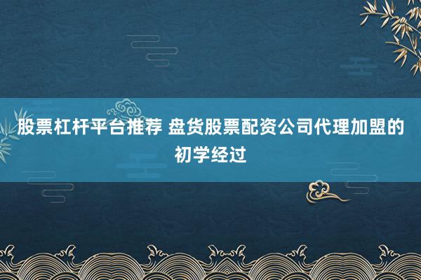 股票杠杆平台推荐 盘货股票配资公司代理加盟的初学经过