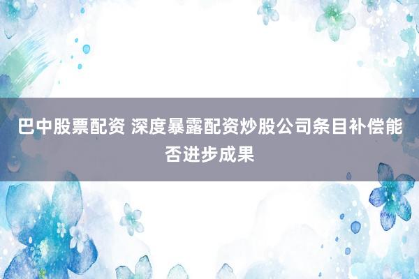 巴中股票配资 深度暴露配资炒股公司条目补偿能否进步成果
