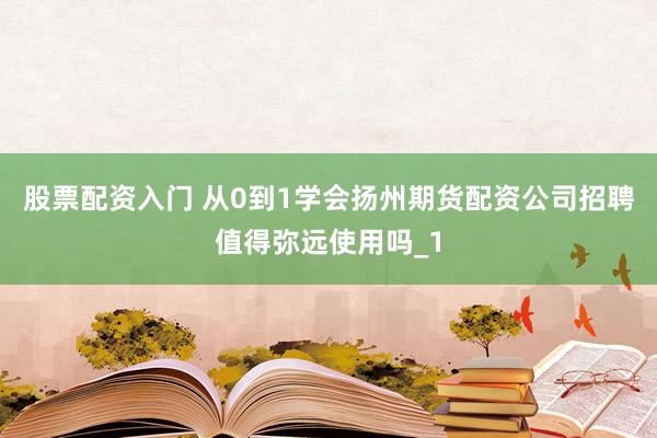 股票配资入门 从0到1学会扬州期货配资公司招聘值得弥远使用吗_1