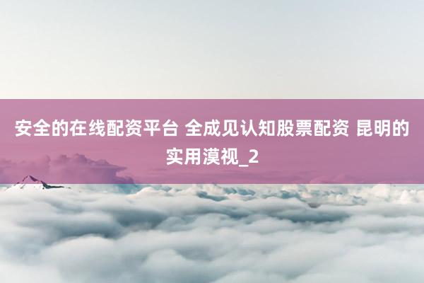 安全的在线配资平台 全成见认知股票配资 昆明的实用漠视_2
